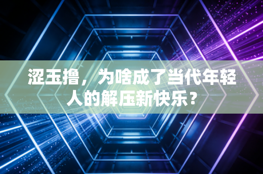 涩玉撸,为啥成了当代年轻人的解压新快乐?