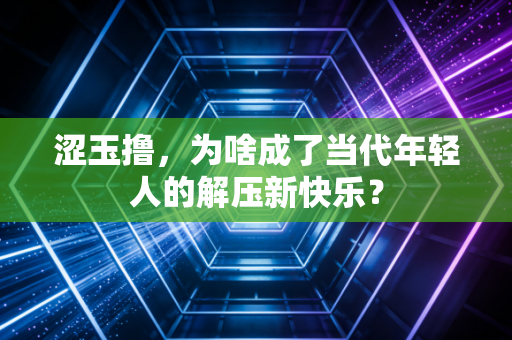涩玉撸,为啥成了当代年轻人的解压新快乐?