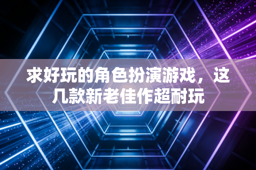 求好玩的角色扮演游戏，这几款新老佳作超耐玩