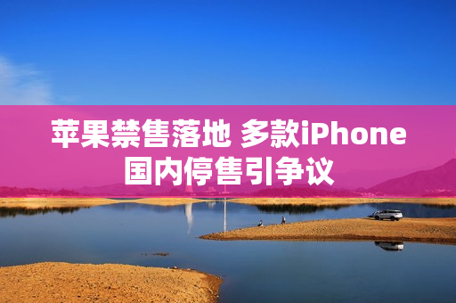 苹果禁售落地 多款iPhone国内停售引争议