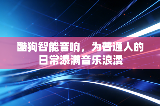 酷狗智能音响，为普通人的日常添满音乐浪漫