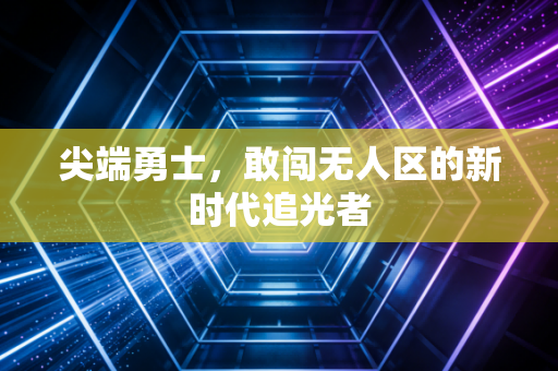 尖端勇士，敢闯无人区的新时代追光者