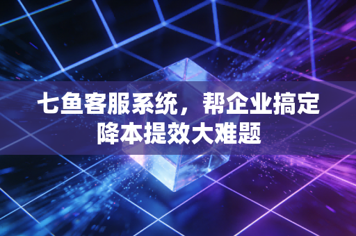 七鱼客服系统，帮企业搞定降本提效大难题