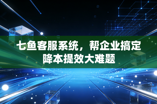 七鱼客服系统,帮企业搞定降本提效大难题