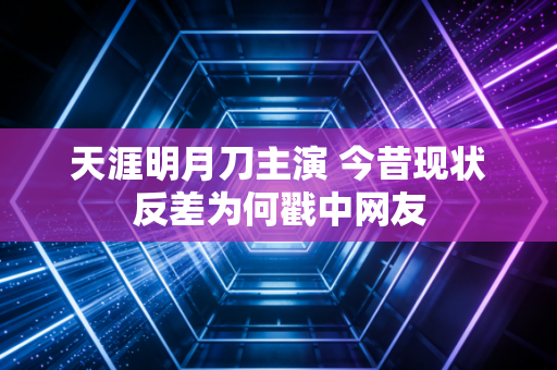 天涯明月刀主演 今昔现状反差为何戳中网友