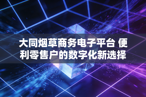 大同烟草商务电子平台 便利零售户的数字化新选择
