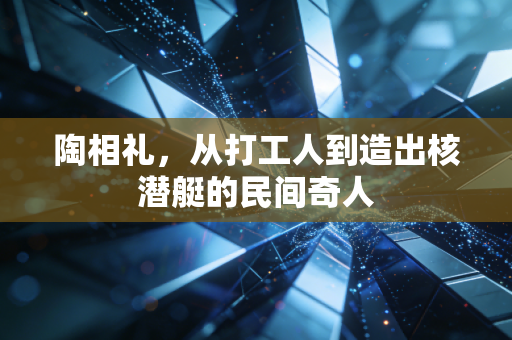 陶相礼，从打工人到造出核潜艇的民间奇人