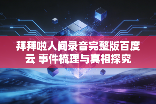 拜拜啦人间录音完整版百度云 事件梳理与真相探究