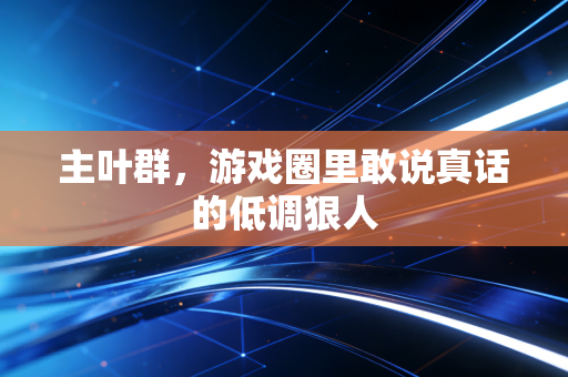 主叶群，游戏圈里敢说真话的低调狠人