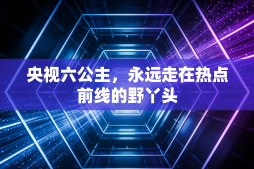 央视六公主，永远走在热点前线的野丫头