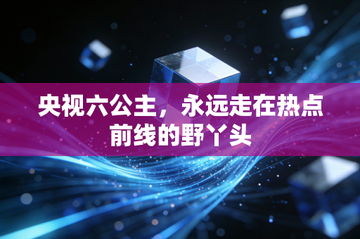 央视六公主，永远走在热点前线的野丫头