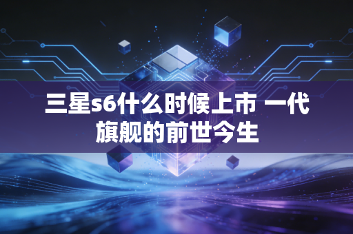 三星s6什么时候上市 一代旗舰的前世今生