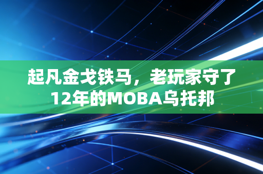 起凡金戈铁马,老玩家守了12年的MOBA乌托邦
