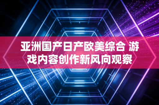 亚洲国产日产欧美综合 游戏内容创作新风向观察