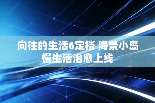 向往的生活6定档 海景小岛慢生活治愈上线