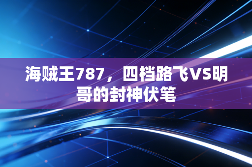 海贼王787,四档路飞VS明哥的封神伏笔
