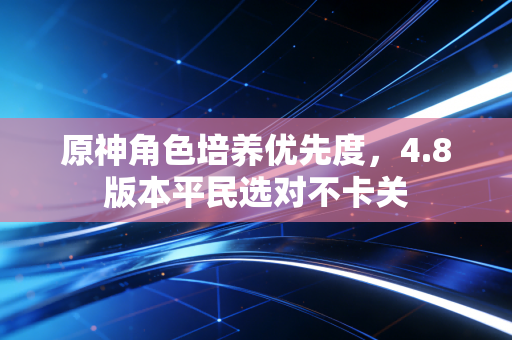 原神角色培养优先度，4.8版本平民选对不卡关