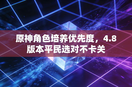 原神角色培养优先度，4.8版本平民选对不卡关