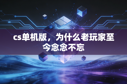 cs单机版,为什么老玩家至今念念不忘