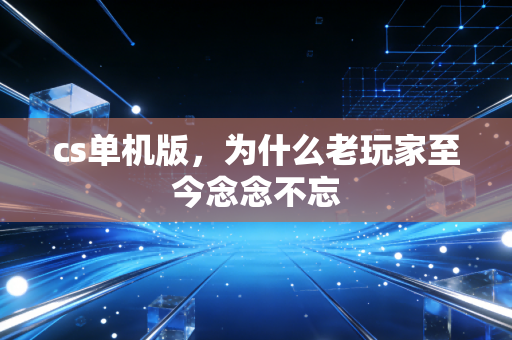 cs单机版,为什么老玩家至今念念不忘