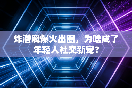 炸潜艇爆火出圈，为啥成了年轻人社交新宠？
