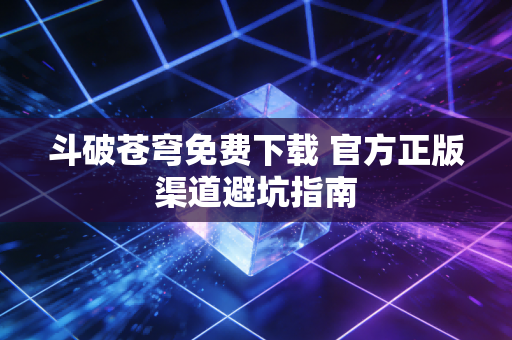 斗破苍穹免费下载 官方正版渠道避坑指南