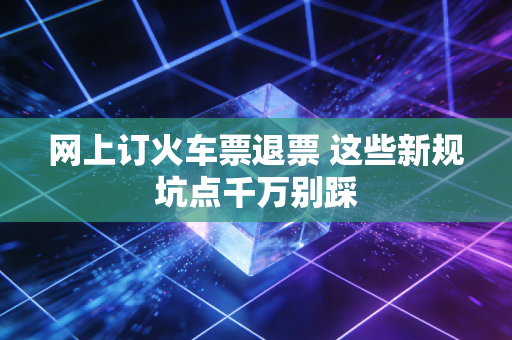 网上订火车票退票 这些新规坑点千万别踩