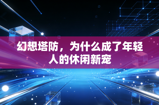 幻想塔防，为什么成了年轻人的休闲新宠