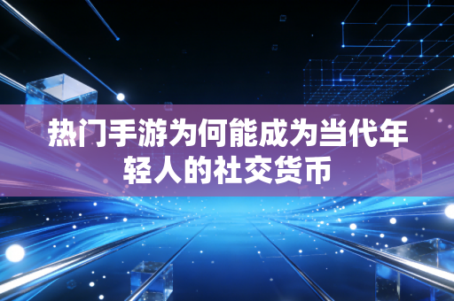 热门手游为何能成为当代年轻人的社交货币