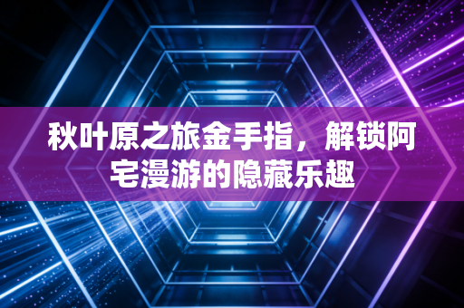 秋叶原之旅金手指，解锁阿宅漫游的隐藏乐趣