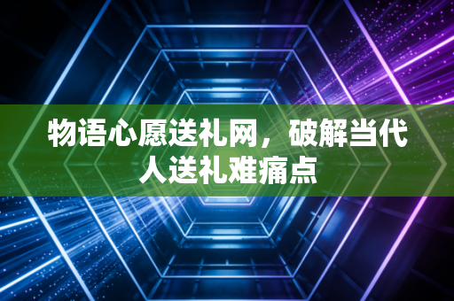 物语心愿送礼网，破解当代人送礼难痛点
