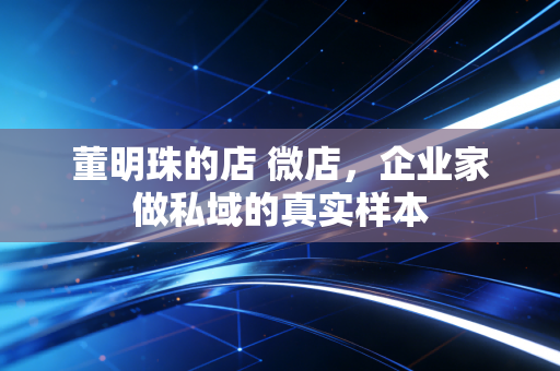 董明珠的店 微店,企业家做私域的真实样本
