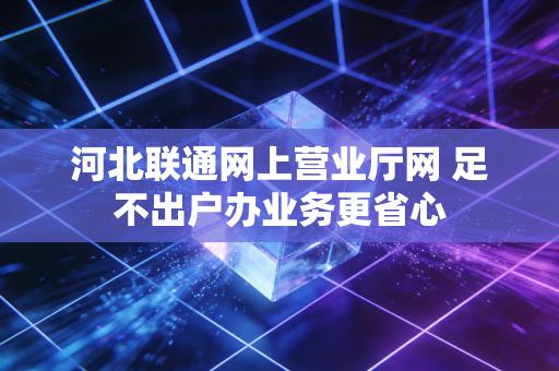 河北联通网上营业厅网 足不出户办业务更省心