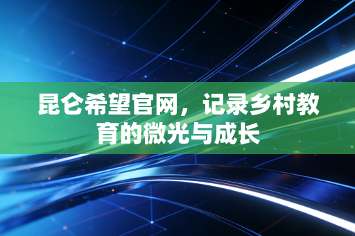 昆仑希望官网,记录乡村教育的微光与成长