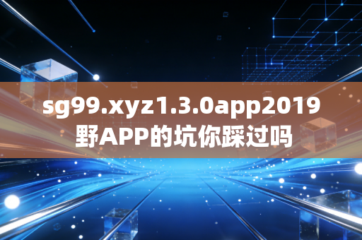 sg99.xyz1.3.0app2019 野APP的坑你踩过吗