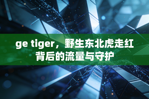 ge tiger，野生东北虎走红背后的流量与守护