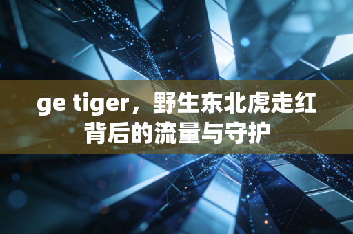 ge tiger，野生东北虎走红背后的流量与守护