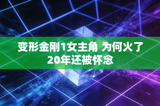 变形金刚1女主角 为何火了20年还被怀念