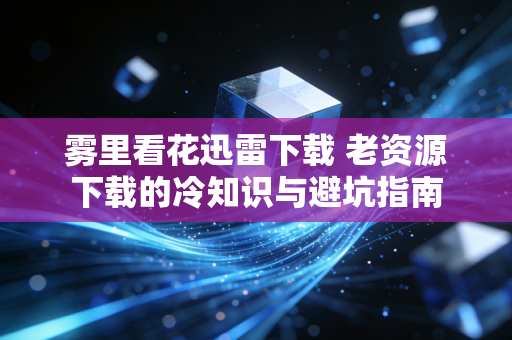 雾里看花迅雷下载 老资源下载的冷知识与避坑指南
