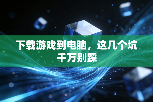 下载游戏到电脑，这几个坑千万别踩