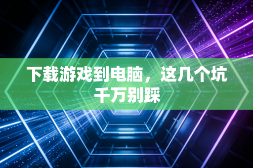 下载游戏到电脑，这几个坑千万别踩