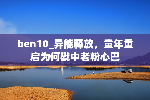 ben10_异能释放，童年重启为何戳中老粉心巴