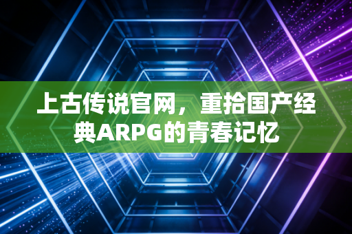 上古传说官网，重拾国产经典ARPG的青春记忆