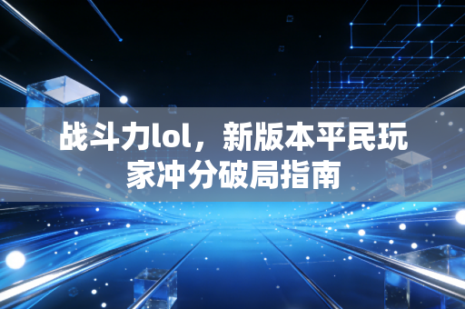 战斗力lol，新版本平民玩家冲分破局指南