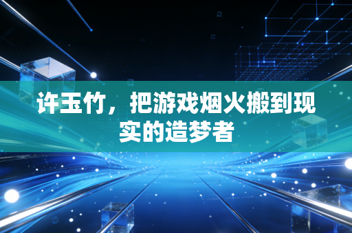 许玉竹，把游戏烟火搬到现实的造梦者