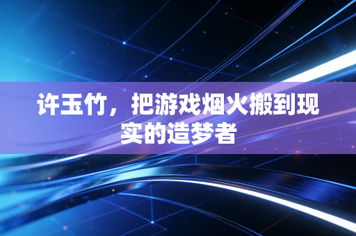 许玉竹，把游戏烟火搬到现实的造梦者