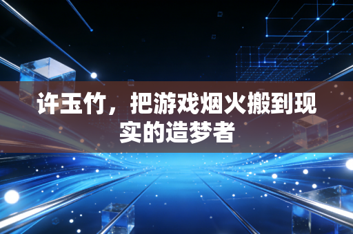 许玉竹，把游戏烟火搬到现实的造梦者