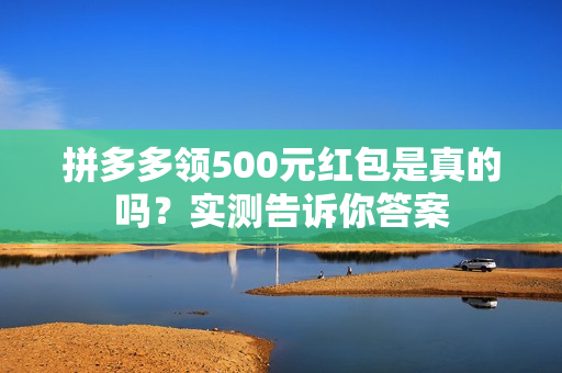 拼多多领500元红包是真的吗？实测告诉你答案