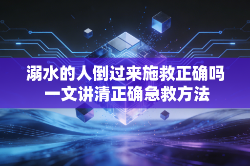 溺水的人倒过来施救正确吗 一文讲清正确急救方法