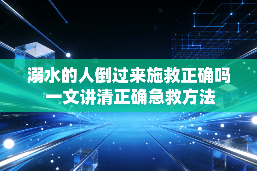 溺水的人倒过来施救正确吗 一文讲清正确急救方法